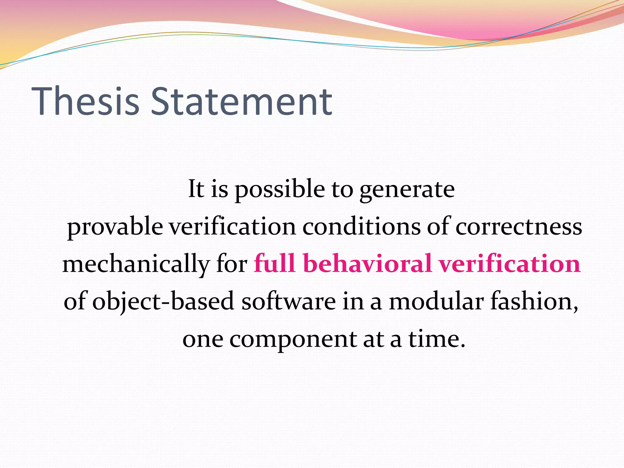 Thesis Statement
It is possible to generate
provable verification conditions of correctness
mechanically for full behavioral verification
of object-based software in a modular fashion,
one component at a time.
 