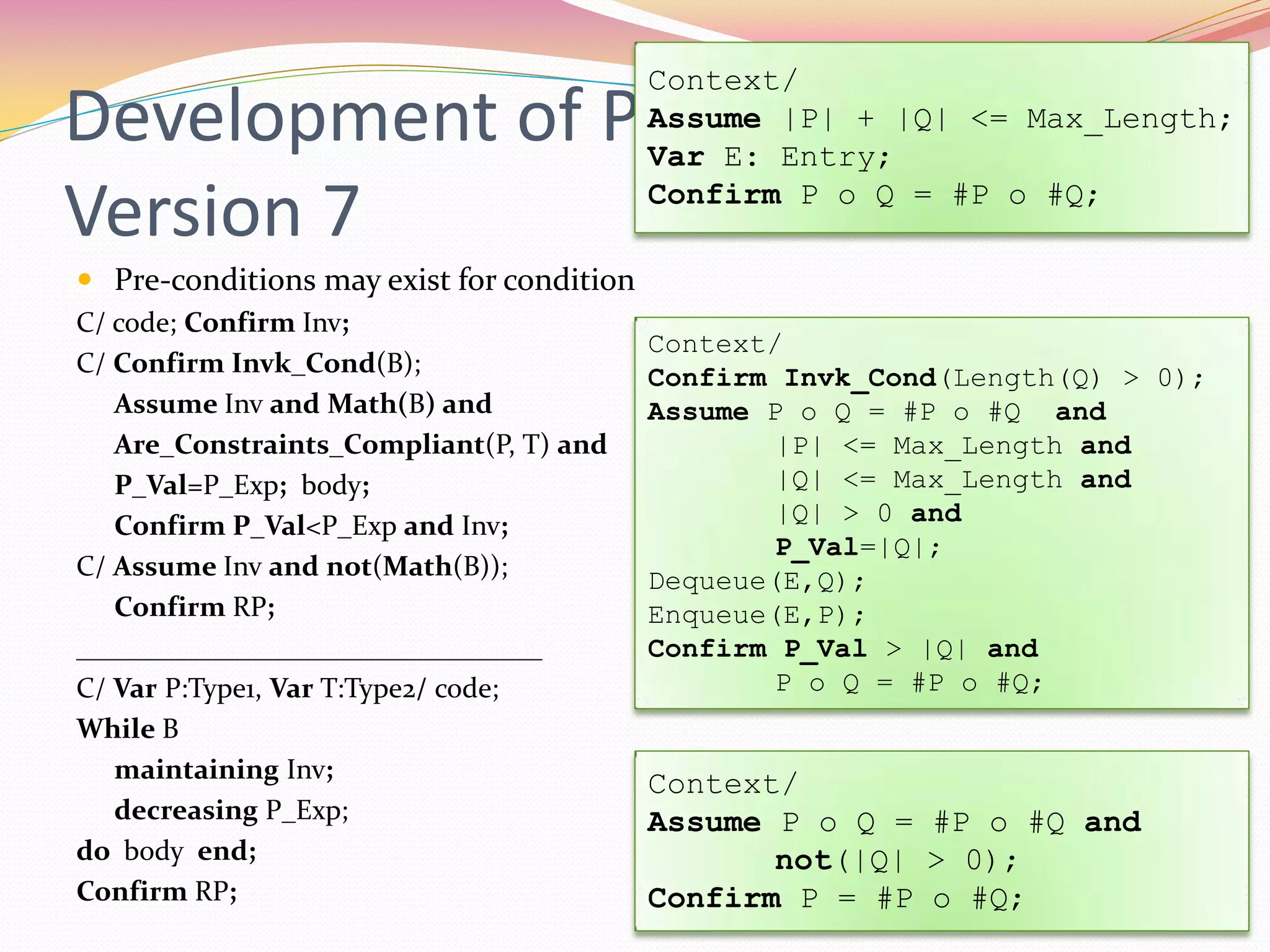 Development of Proof Rule –
Version 7
 Pre-conditions may exist for condition
C/ code; Confirm Inv;
C/ Confirm Invk_Cond(B);
Assume Inv and Math(B) and
Are_Constraints_Compliant(P, T) and
P_Val=P_Exp; body;
Confirm P_Val<P_Exp and Inv;
C/ Assume Inv and not(Math(B));
Confirm RP;
_________________________________
C/ Var P:Type1, Var T:Type2/ code;
While B
maintaining Inv;
decreasing P_Exp;
do body end;
Confirm RP;
Context/
Assume |P| + |Q| <= Max_Length;
Var E: Entry;
Confirm P o Q = #P o #Q;
Context/
Confirm Invk_Cond(Length(Q) > 0);
Assume P o Q = #P o #Q and
|P| <= Max_Length and
|Q| <= Max_Length and
|Q| > 0 and
P_Val=|Q|;
Dequeue(E,Q);
Enqueue(E,P);
Confirm P_Val > |Q| and
P o Q = #P o #Q;
Context/
Assume P o Q = #P o #Q and
not(|Q| > 0);
Confirm P = #P o #Q;
 