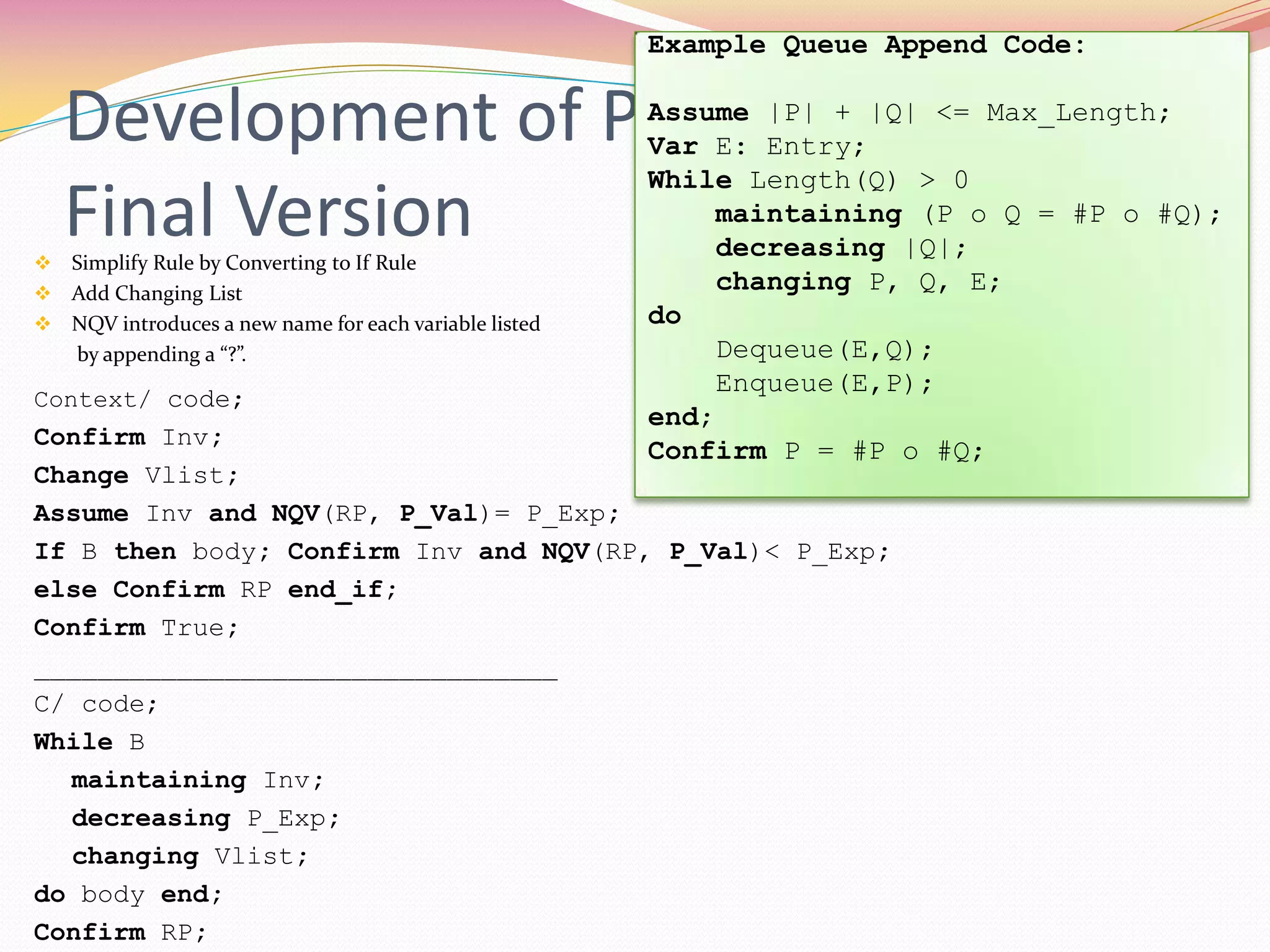 Development of Proof Rule –
Final Version Simplify Rule by Converting to If Rule
 Add Changing List
 NQV introduces a new name for each variable listed
by appending a “?”.
Context/ code;
Confirm Inv;
Change Vlist;
Assume Inv and NQV(RP, P_Val)= P_Exp;
If B then body; Confirm Inv and NQV(RP, P_Val)< P_Exp;
else Confirm RP end_if;
Confirm True;
_________________________________
C/ code;
While B
maintaining Inv;
decreasing P_Exp;
changing Vlist;
do body end;
Confirm RP;
Example Queue Append Code:
Assume |P| + |Q| <= Max_Length;
Var E: Entry;
While Length(Q) > 0
maintaining (P o Q = #P o #Q);
decreasing |Q|;
changing P, Q, E;
do
Dequeue(E,Q);
Enqueue(E,P);
end;
Confirm P = #P o #Q;
 