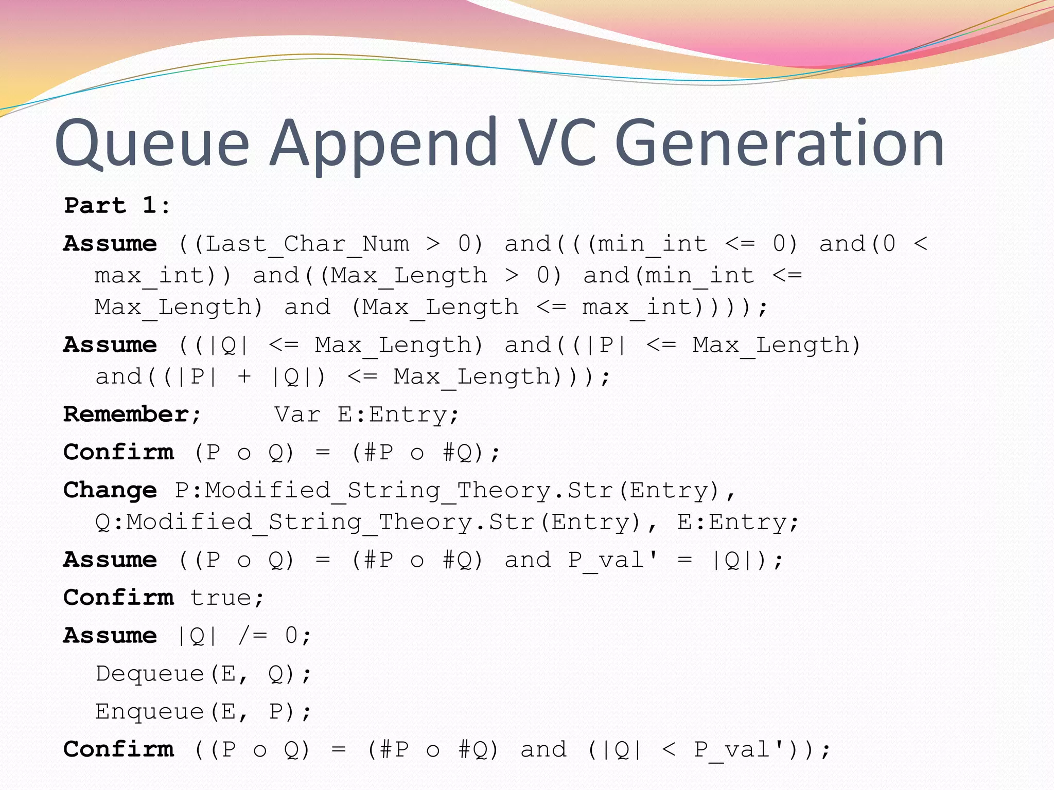 Queue Append VC Generation
Part 1:
Assume ((Last_Char_Num > 0) and(((min_int <= 0) and(0 <
max_int)) and((Max_Length > 0) and(min_int <=
Max_Length) and (Max_Length <= max_int))));
Assume ((|Q| <= Max_Length) and((|P| <= Max_Length)
and((|P| + |Q|) <= Max_Length)));
Remember; Var E:Entry;
Confirm (P o Q) = (#P o #Q);
Change P:Modified_String_Theory.Str(Entry),
Q:Modified_String_Theory.Str(Entry), E:Entry;
Assume ((P o Q) = (#P o #Q) and P_val' = |Q|);
Confirm true;
Assume |Q| /= 0;
Dequeue(E, Q);
Enqueue(E, P);
Confirm ((P o Q) = (#P o #Q) and (|Q| < P_val'));
 