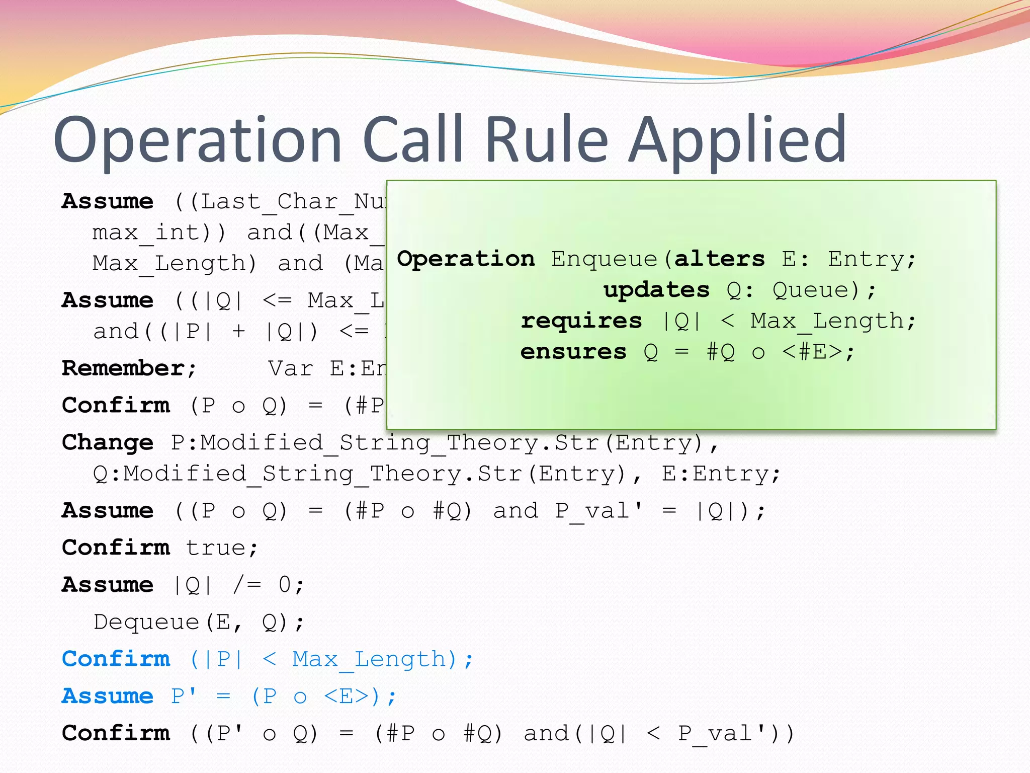 Operation Call Rule Applied
Assume ((Last_Char_Num > 0) and(((min_int <= 0) and(0 <
max_int)) and((Max_Length > 0) and(min_int <=
Max_Length) and (Max_Length <= max_int))));
Assume ((|Q| <= Max_Length) and((|P| <= Max_Length)
and((|P| + |Q|) <= Max_Length)));
Remember; Var E:Entry;
Confirm (P o Q) = (#P o #Q);
Change P:Modified_String_Theory.Str(Entry),
Q:Modified_String_Theory.Str(Entry), E:Entry;
Assume ((P o Q) = (#P o #Q) and P_val' = |Q|);
Confirm true;
Assume |Q| /= 0;
Dequeue(E, Q);
Confirm (|P| < Max_Length);
Assume P' = (P o <E>);
Confirm ((P' o Q) = (#P o #Q) and(|Q| < P_val'))
Operation Enqueue(alters E: Entry;
updates Q: Queue);
requires |Q| < Max_Length;
ensures Q = #Q o <#E>;
 