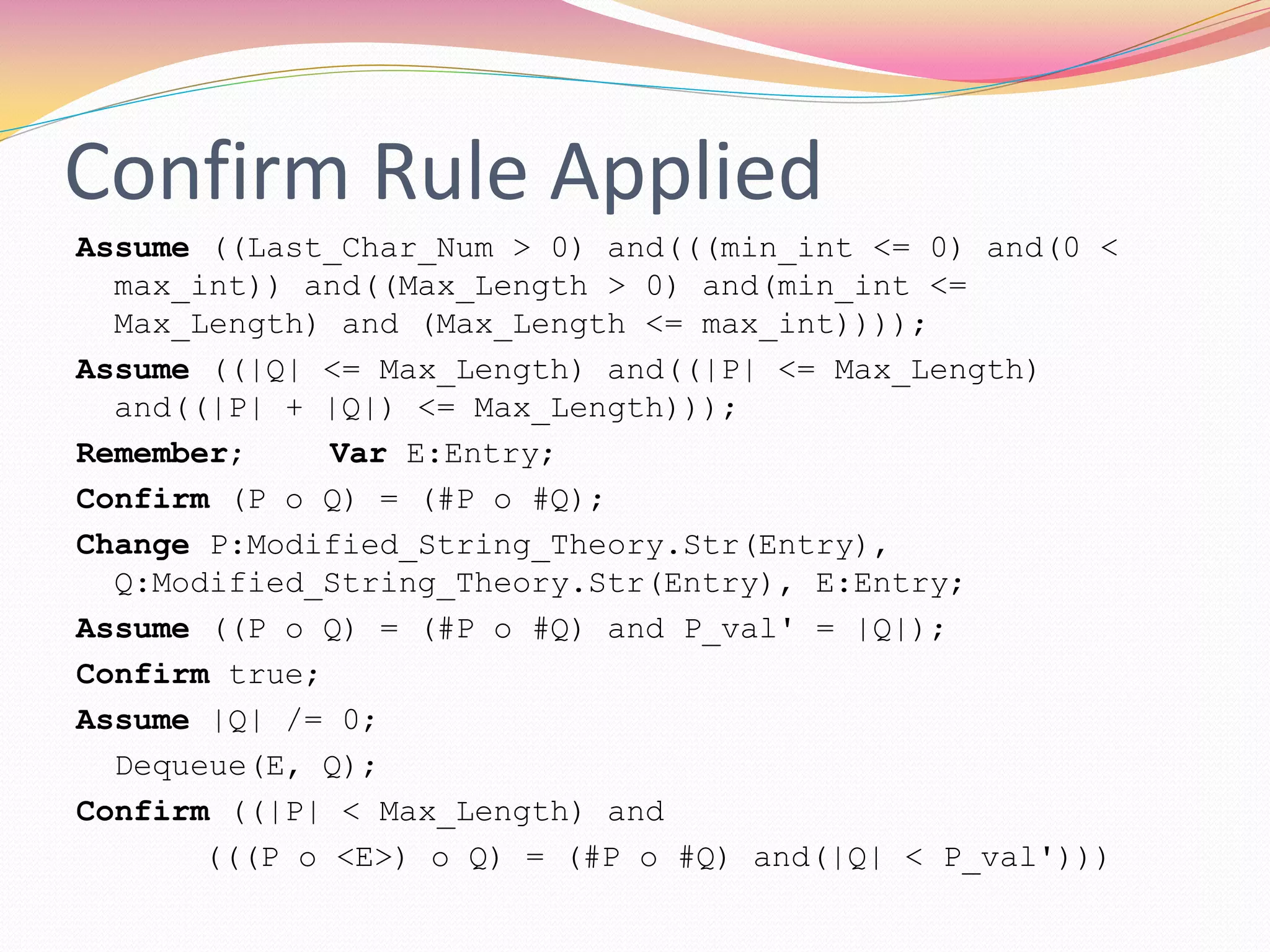 Confirm Rule Applied
Assume ((Last_Char_Num > 0) and(((min_int <= 0) and(0 <
max_int)) and((Max_Length > 0) and(min_int <=
Max_Length) and (Max_Length <= max_int))));
Assume ((|Q| <= Max_Length) and((|P| <= Max_Length)
and((|P| + |Q|) <= Max_Length)));
Remember; Var E:Entry;
Confirm (P o Q) = (#P o #Q);
Change P:Modified_String_Theory.Str(Entry),
Q:Modified_String_Theory.Str(Entry), E:Entry;
Assume ((P o Q) = (#P o #Q) and P_val' = |Q|);
Confirm true;
Assume |Q| /= 0;
Dequeue(E, Q);
Confirm ((|P| < Max_Length) and
(((P o <E>) o Q) = (#P o #Q) and(|Q| < P_val')))
 