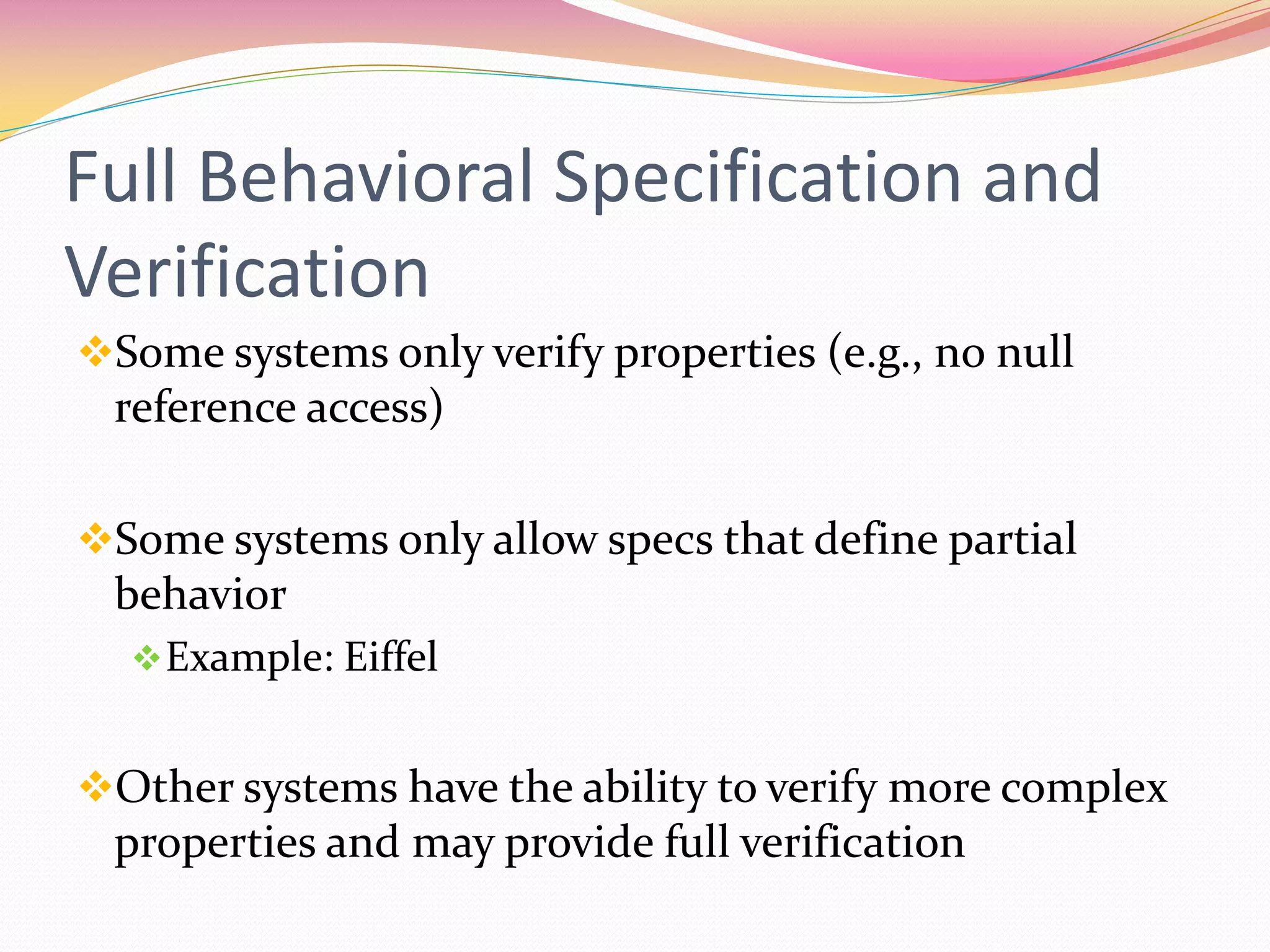 Full Behavioral Specification and
Verification
Some systems only verify properties (e.g., no null
reference access)
Some systems only allow specs that define partial
behavior
Example: Eiffel
Other systems have the ability to verify more complex
properties and may provide full verification
 