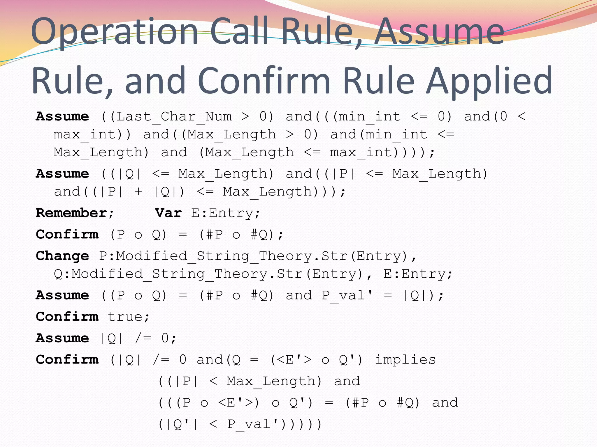 Operation Call Rule, Assume
Rule, and Confirm Rule Applied
Assume ((Last_Char_Num > 0) and(((min_int <= 0) and(0 <
max_int)) and((Max_Length > 0) and(min_int <=
Max_Length) and (Max_Length <= max_int))));
Assume ((|Q| <= Max_Length) and((|P| <= Max_Length)
and((|P| + |Q|) <= Max_Length)));
Remember; Var E:Entry;
Confirm (P o Q) = (#P o #Q);
Change P:Modified_String_Theory.Str(Entry),
Q:Modified_String_Theory.Str(Entry), E:Entry;
Assume ((P o Q) = (#P o #Q) and P_val' = |Q|);
Confirm true;
Assume |Q| /= 0;
Confirm (|Q| /= 0 and(Q = (<E'> o Q') implies
((|P| < Max_Length) and
(((P o <E'>) o Q') = (#P o #Q) and
(|Q'| < P_val')))))
 