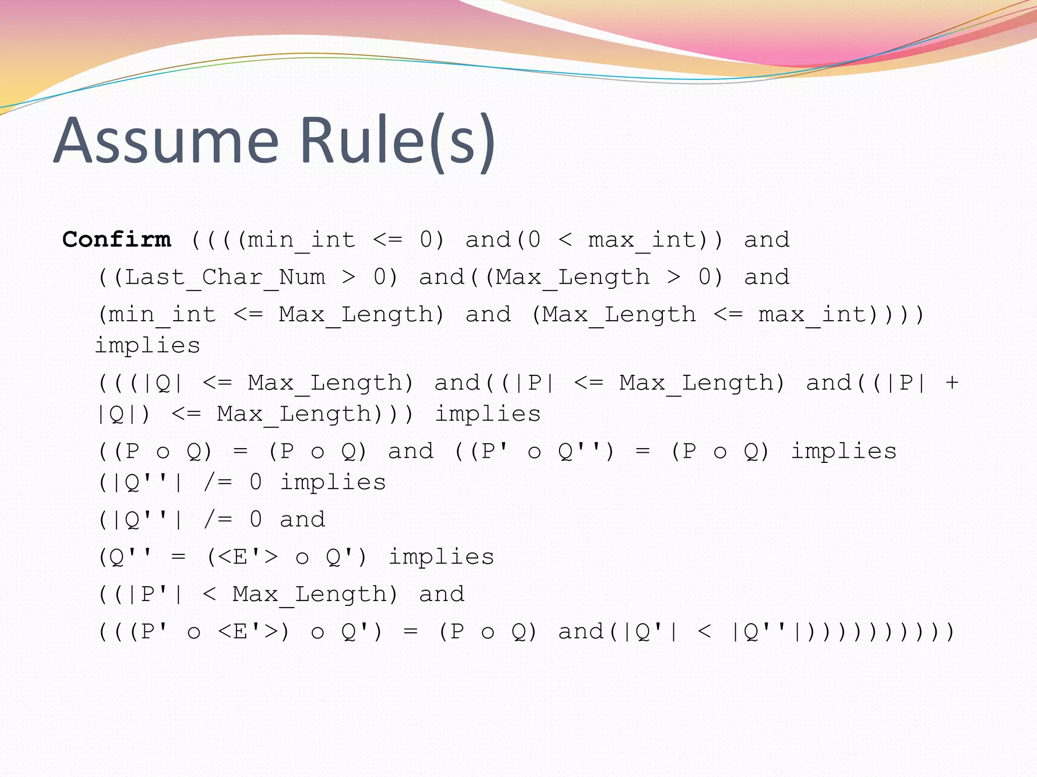 Assume Rule(s)
Confirm ((((min_int <= 0) and(0 < max_int)) and
((Last_Char_Num > 0) and((Max_Length > 0) and
(min_int <= Max_Length) and (Max_Length <= max_int))))
implies
(((|Q| <= Max_Length) and((|P| <= Max_Length) and((|P| +
|Q|) <= Max_Length))) implies
((P o Q) = (P o Q) and ((P' o Q'') = (P o Q) implies
(|Q''| /= 0 implies
(|Q''| /= 0 and
(Q'' = (<E'> o Q') implies
((|P'| < Max_Length) and
(((P' o <E'>) o Q') = (P o Q) and(|Q'| < |Q''|))))))))))
 
