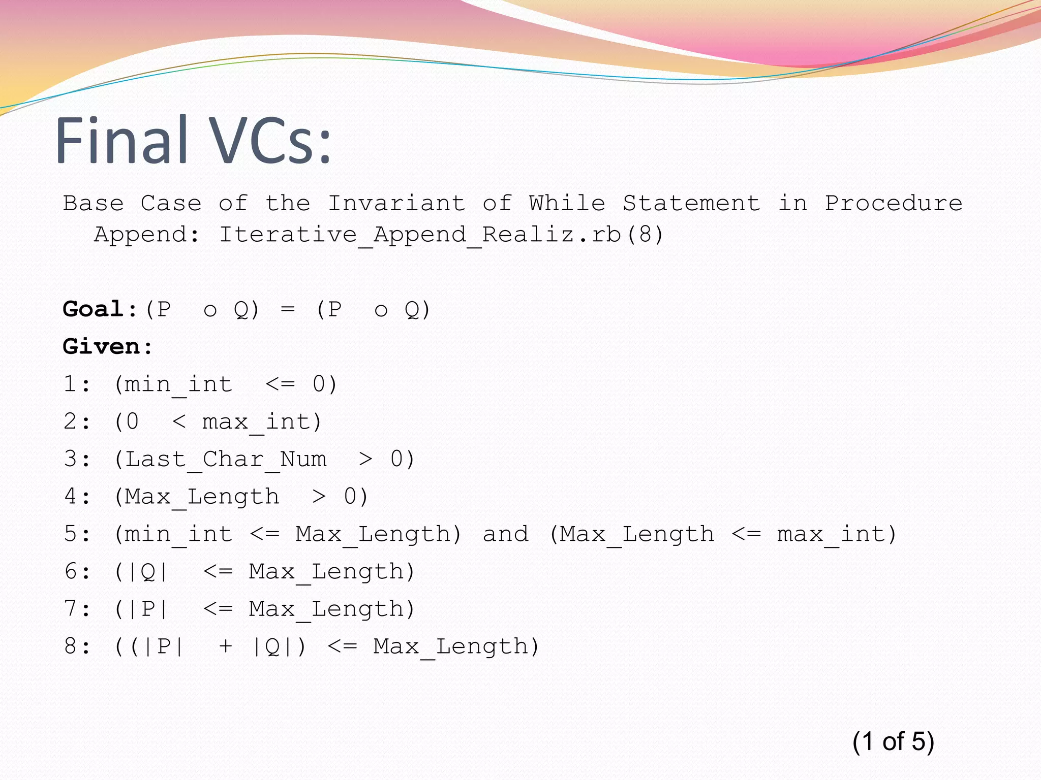 Final VCs:
Base Case of the Invariant of While Statement in Procedure
Append: Iterative_Append_Realiz.rb(8)
Goal:(P o Q) = (P o Q)
Given:
1: (min_int <= 0)
2: (0 < max_int)
3: (Last_Char_Num > 0)
4: (Max_Length > 0)
5: (min_int <= Max_Length) and (Max_Length <= max_int)
6: (|Q| <= Max_Length)
7: (|P| <= Max_Length)
8: ((|P| + |Q|) <= Max_Length)
(1 of 5)
 
