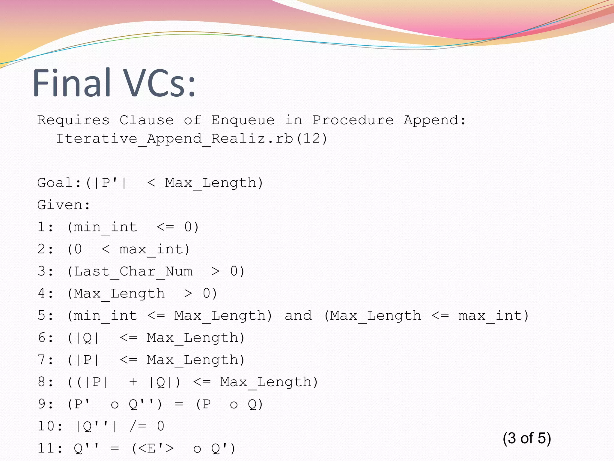 Final VCs:
Requires Clause of Enqueue in Procedure Append:
Iterative_Append_Realiz.rb(12)
Goal:(|P'| < Max_Length)
Given:
1: (min_int <= 0)
2: (0 < max_int)
3: (Last_Char_Num > 0)
4: (Max_Length > 0)
5: (min_int <= Max_Length) and (Max_Length <= max_int)
6: (|Q| <= Max_Length)
7: (|P| <= Max_Length)
8: ((|P| + |Q|) <= Max_Length)
9: (P' o Q'') = (P o Q)
10: |Q''| /= 0
11: Q'' = (<E'> o Q')
(3 of 5)
 