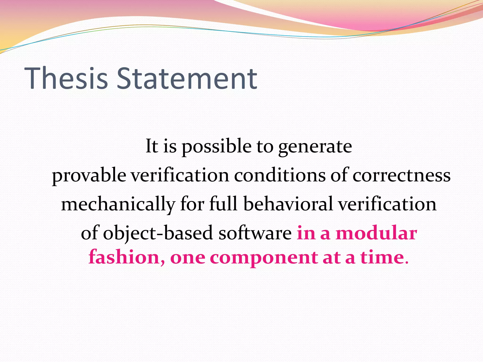 Thesis Statement
It is possible to generate
provable verification conditions of correctness
mechanically for full behavioral verification
of object-based software in a modular
fashion, one component at a time.
 