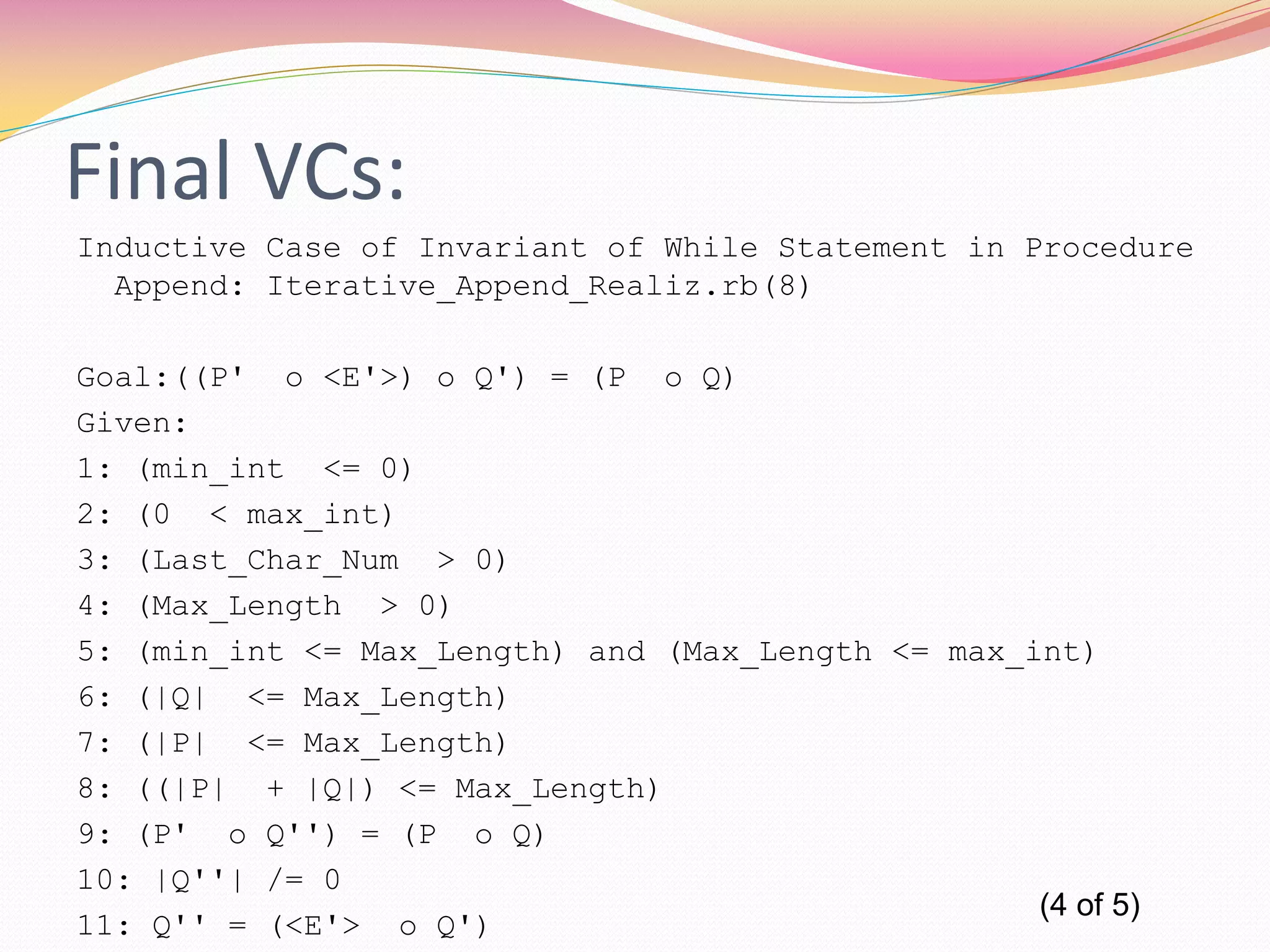 Final VCs:
Inductive Case of Invariant of While Statement in Procedure
Append: Iterative_Append_Realiz.rb(8)
Goal:((P' o <E'>) o Q') = (P o Q)
Given:
1: (min_int <= 0)
2: (0 < max_int)
3: (Last_Char_Num > 0)
4: (Max_Length > 0)
5: (min_int <= Max_Length) and (Max_Length <= max_int)
6: (|Q| <= Max_Length)
7: (|P| <= Max_Length)
8: ((|P| + |Q|) <= Max_Length)
9: (P' o Q'') = (P o Q)
10: |Q''| /= 0
11: Q'' = (<E'> o Q')
(4 of 5)
 