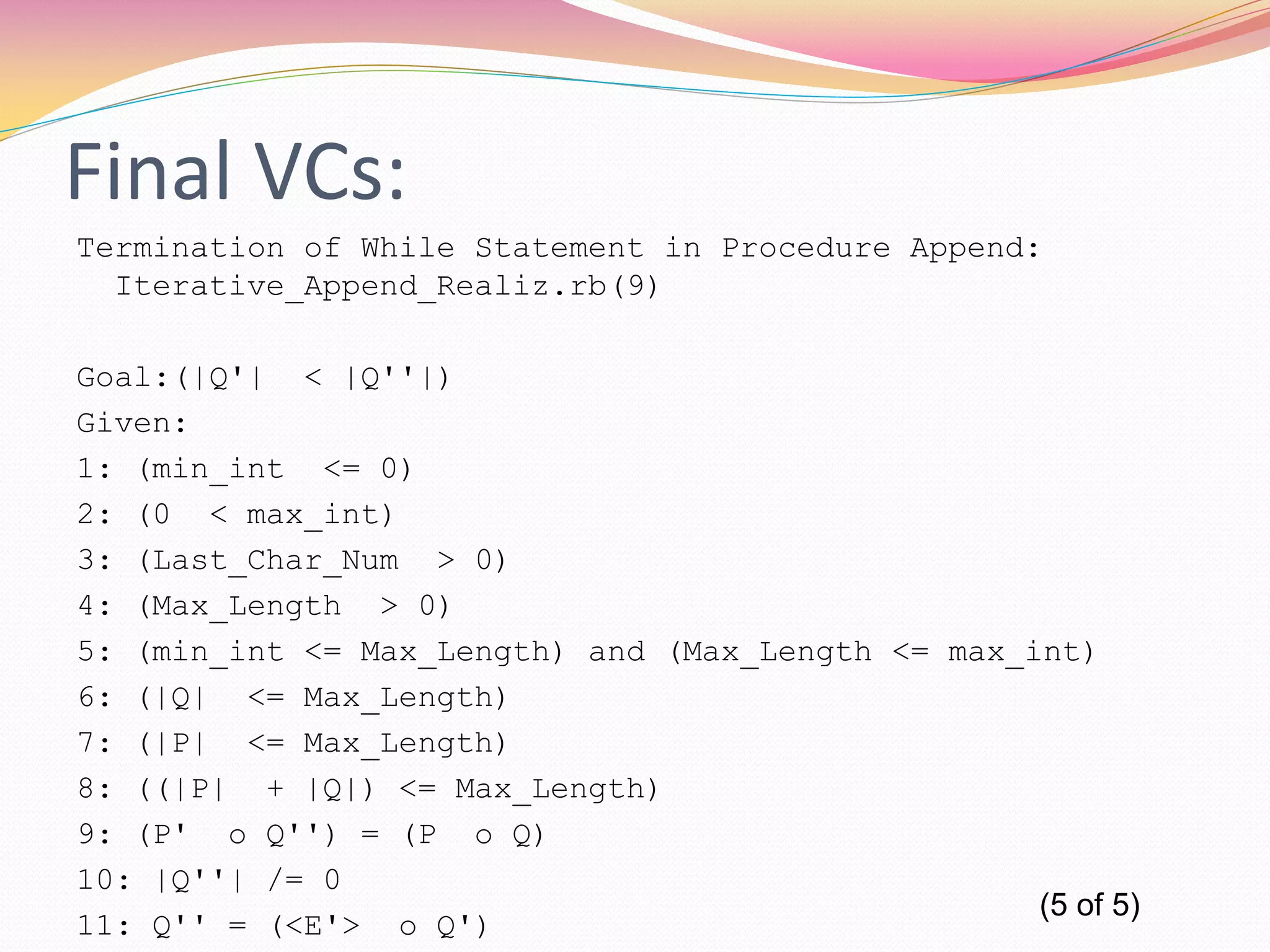 Final VCs:
Termination of While Statement in Procedure Append:
Iterative_Append_Realiz.rb(9)
Goal:(|Q'| < |Q''|)
Given:
1: (min_int <= 0)
2: (0 < max_int)
3: (Last_Char_Num > 0)
4: (Max_Length > 0)
5: (min_int <= Max_Length) and (Max_Length <= max_int)
6: (|Q| <= Max_Length)
7: (|P| <= Max_Length)
8: ((|P| + |Q|) <= Max_Length)
9: (P' o Q'') = (P o Q)
10: |Q''| /= 0
11: Q'' = (<E'> o Q')
(5 of 5)
 