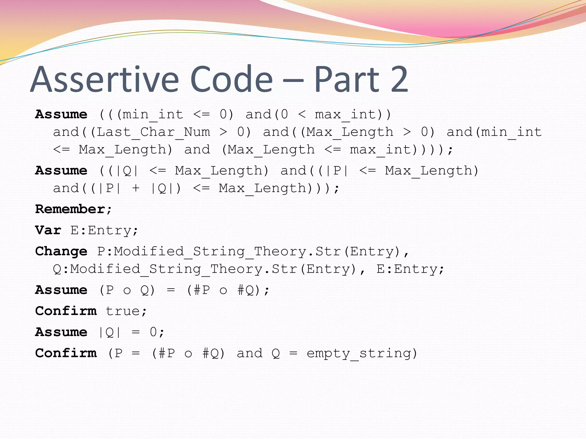 Assertive Code – Part 2
Assume (((min_int <= 0) and(0 < max_int))
and((Last_Char_Num > 0) and((Max_Length > 0) and(min_int
<= Max_Length) and (Max_Length <= max_int))));
Assume ((|Q| <= Max_Length) and((|P| <= Max_Length)
and((|P| + |Q|) <= Max_Length)));
Remember;
Var E:Entry;
Change P:Modified_String_Theory.Str(Entry),
Q:Modified_String_Theory.Str(Entry), E:Entry;
Assume (P o Q) = (#P o #Q);
Confirm true;
Assume |Q| = 0;
Confirm (P = (#P o #Q) and Q = empty_string)
 