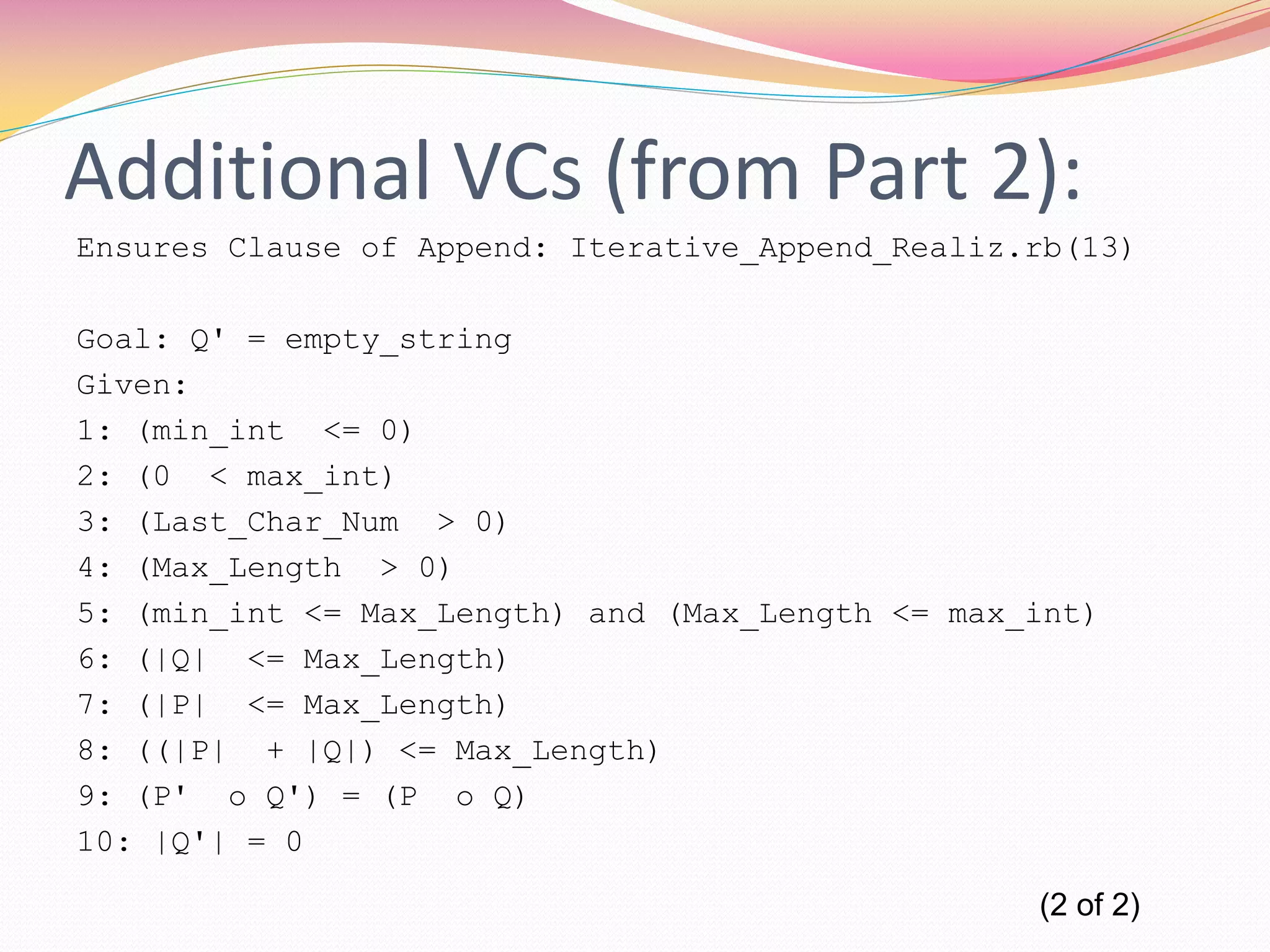Additional VCs (from Part 2):
Ensures Clause of Append: Iterative_Append_Realiz.rb(13)
Goal: Q' = empty_string
Given:
1: (min_int <= 0)
2: (0 < max_int)
3: (Last_Char_Num > 0)
4: (Max_Length > 0)
5: (min_int <= Max_Length) and (Max_Length <= max_int)
6: (|Q| <= Max_Length)
7: (|P| <= Max_Length)
8: ((|P| + |Q|) <= Max_Length)
9: (P' o Q') = (P o Q)
10: |Q'| = 0
(2 of 2)
 