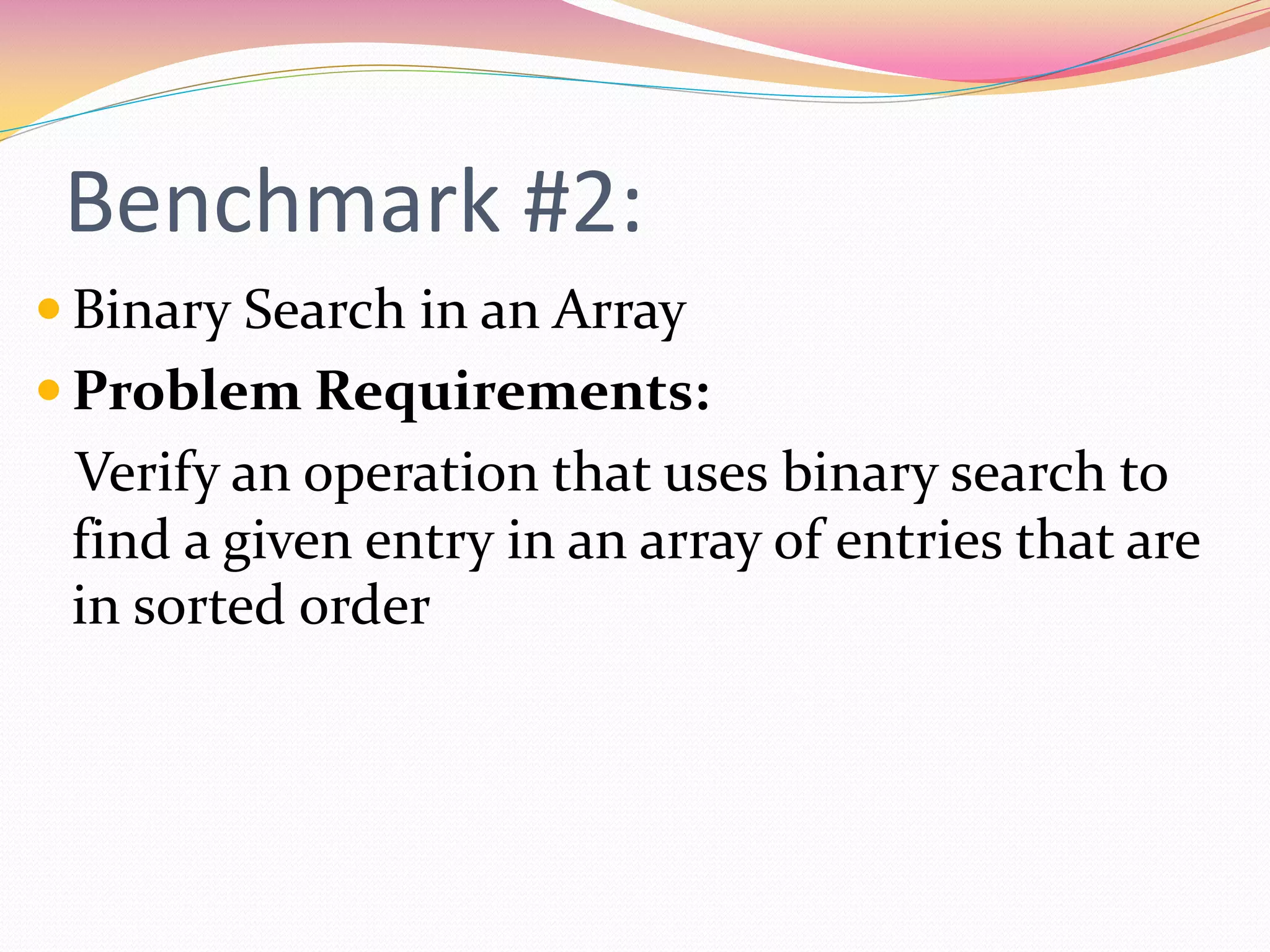 Benchmark #2:
 Binary Search in an Array
 Problem Requirements:
Verify an operation that uses binary search to
find a given entry in an array of entries that are
in sorted order
 