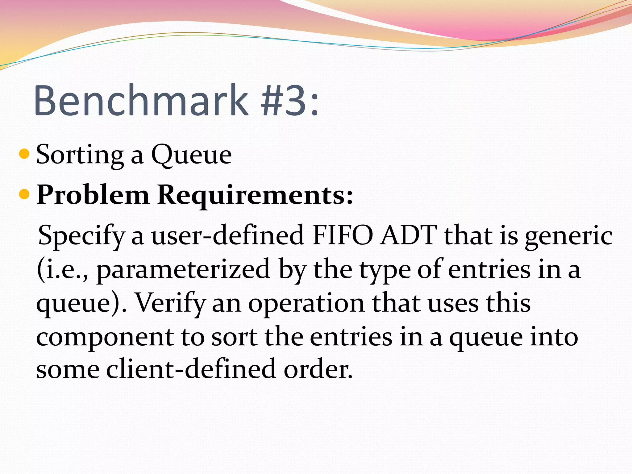 Benchmark #3:
 Sorting a Queue
 Problem Requirements:
Specify a user-defined FIFO ADT that is generic
(i.e., parameterized by the type of entries in a
queue). Verify an operation that uses this
component to sort the entries in a queue into
some client-defined order.
 
