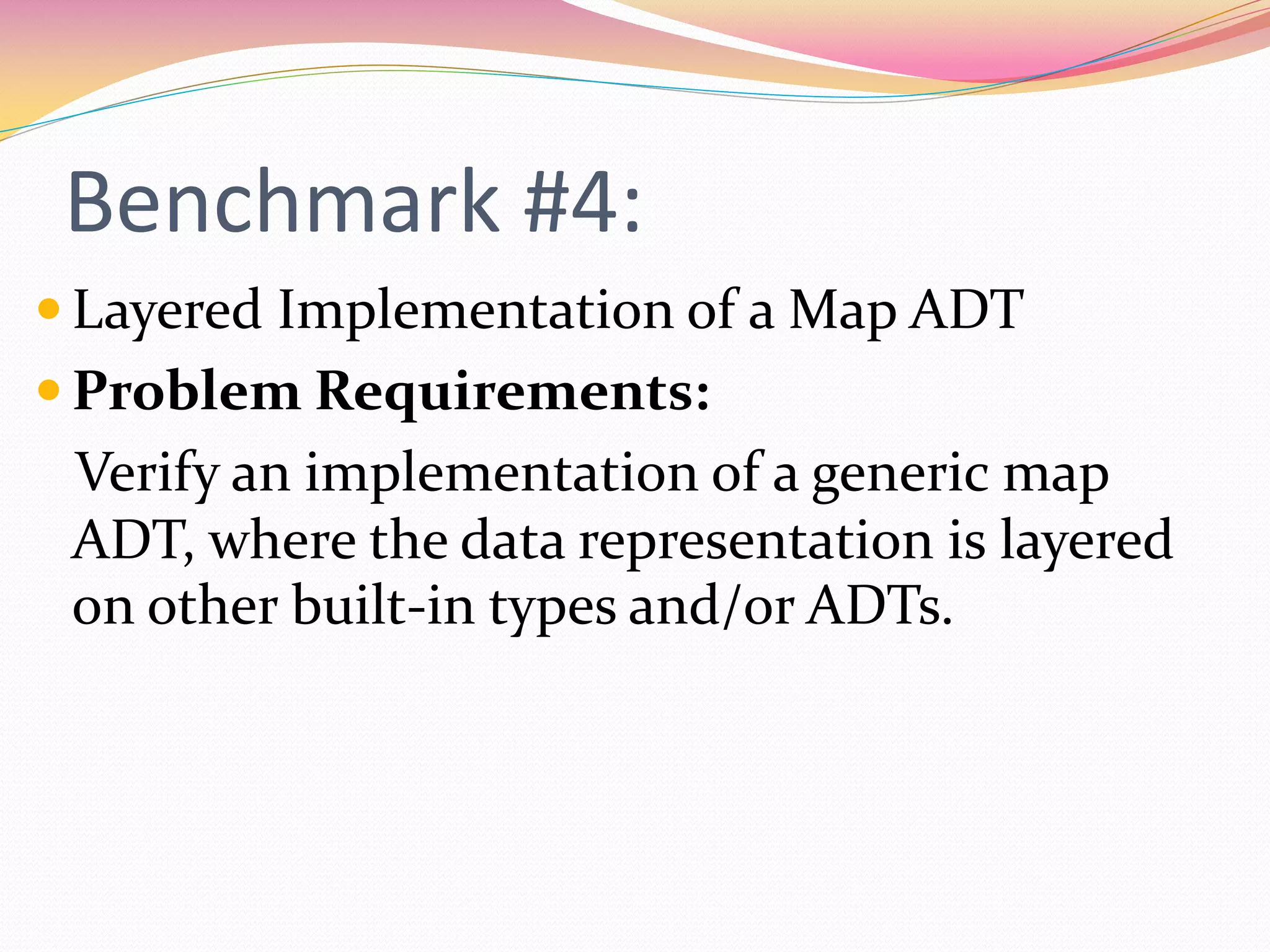 Benchmark #4:
 Layered Implementation of a Map ADT
 Problem Requirements:
Verify an implementation of a generic map
ADT, where the data representation is layered
on other built-in types and/or ADTs.
 
