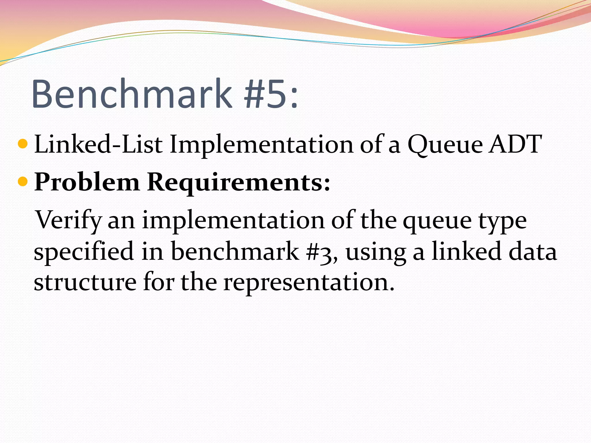 Benchmark #5:
 Linked-List Implementation of a Queue ADT
 Problem Requirements:
Verify an implementation of the queue type
specified in benchmark #3, using a linked data
structure for the representation.
 