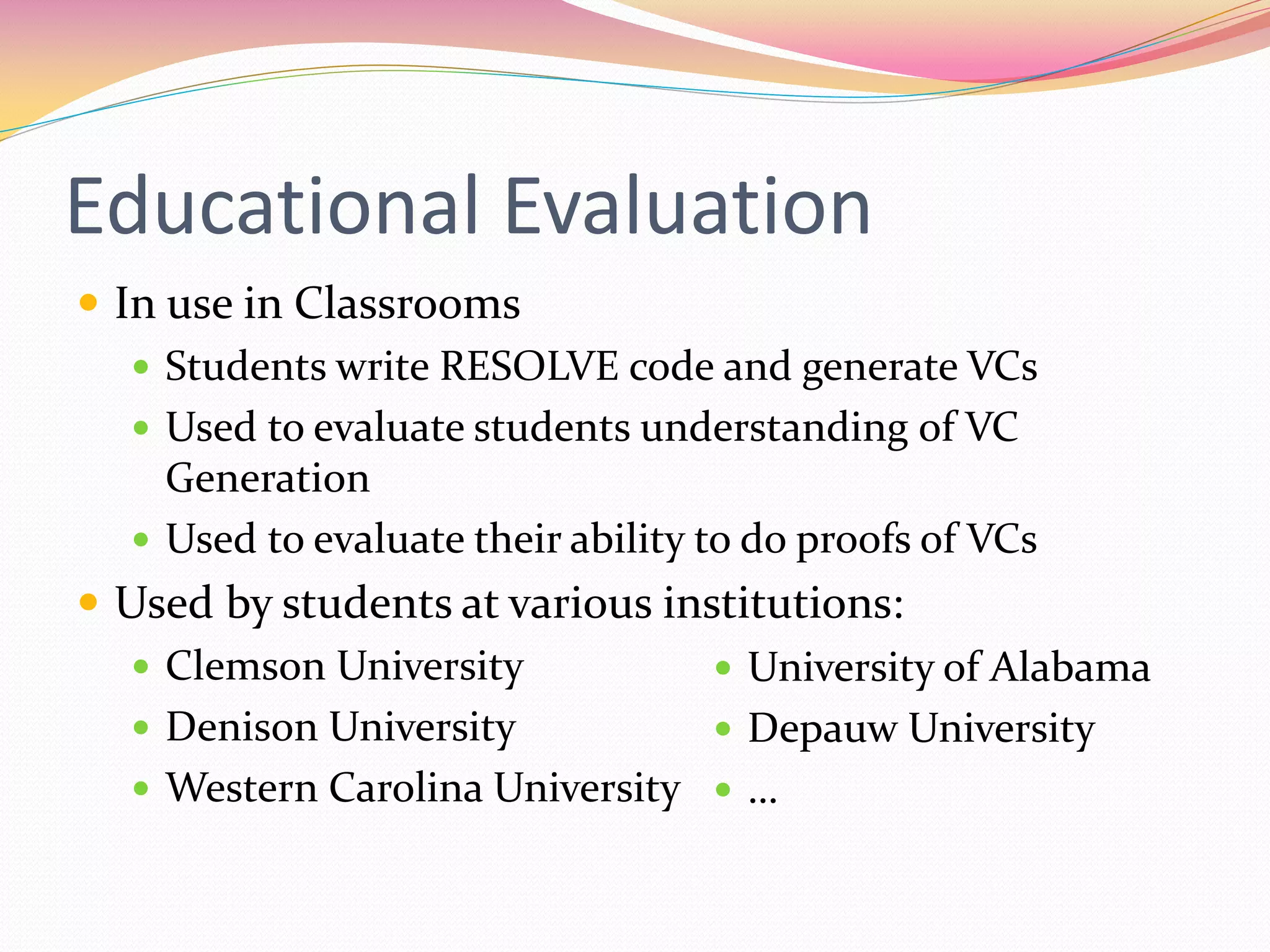 Educational Evaluation
 In use in Classrooms
 Students write RESOLVE code and generate VCs
 Used to evaluate students understanding of VC
Generation
 Used to evaluate their ability to do proofs of VCs
 Used by students at various institutions:
 Clemson University
 Denison University
 Western Carolina University
 University of Alabama
 Depauw University
 …
 