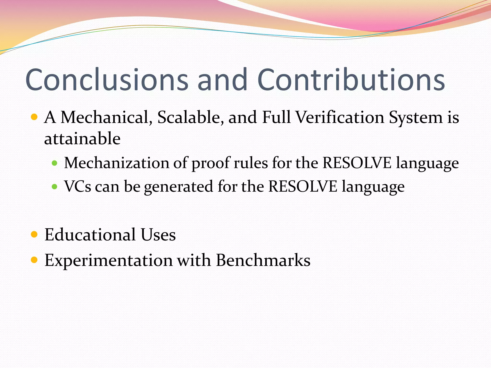 Conclusions and Contributions
 A Mechanical, Scalable, and Full Verification System is
attainable
 Mechanization of proof rules for the RESOLVE language
 VCs can be generated for the RESOLVE language
 Educational Uses
 Experimentation with Benchmarks
 