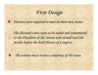 First Design
Electors were required to meet in their own states
The electoral votes were to be sealed and transmitted
to the President of the Senate who would read the
results before the both Houses of Congress
The winner must receive a majority of the votes
 
