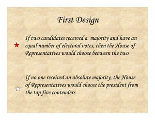 First Design
If no one received an absolute majority, the House
of Representatives would choose the president from
the top five contenders
If two candidates received a majority and have an
equal number of electoral votes, then the House of
Representatives would choose between the two
 