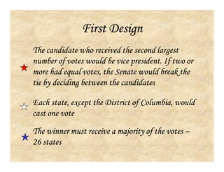 First Design
The winner must receive a majority of the votes –
26 states
Each state, except the District of Columbia, would
cast one vote
The candidate who received the second largest
number of votes would be vice president. If two or
more had equal votes, the Senate would break the
tie by deciding between the candidates
 