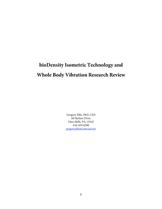 1 
 
bioDensity Isometric Technology and
Whole Body Vibration Research Review
Gregory Ellis, PhD, CNS
68 Skyline Drive
Glen Mills, PA, 19342
610-459-0200
gregoryellis@comcast.net
 