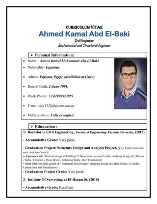Curriculum Vitae
Ahmed Kamal Abd El-Baki
Civil Engineer
Geotechnical and Structural Engineer
 Personal Information:
• Name: Ahmed Kamal Mohammed Abd El-Baki
• Nationality: Egyptian.
• Adress: Fayoum, Egypt. (availablea at Cairo)
• Date of Birth: 2-June-1991.
• Work Phone: +2 01003953059
• E-mail: ak1152@fayoum.edu.eg
• Military status: Fully exempted.
 Eduacation :
1- Bachelor in Civil Engineering , Faculty of Engineering- Fayoum University, (2015)
- Accumulative Grade: Very good.
- Graduation Project: Structure Design and Analysis Project, (Two Units; concrete
unit, and steel unit ):
a- Concrete Unit: Strctural design of building 12 floors under seismic Loads, studying design of; ( Beams
- Slabs - Columns - Shear Walls - Retaining Walls - Raft Foundation)
* Steel Unit: Strctural design of " Pedestrian Steel bridge", studying design of; (Main Girder, X Girder,
Connections and Foundations)
- Graduation Project Grade: Very good.
2- Institute Of Surveying, at El-Haram St, (2010)
- Accumulative Grade: Excellent.
 