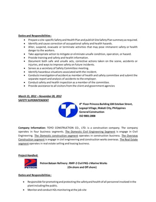 Dutiesand Responsibilities:
 Prepare a site-specificSafetyandHealthPlanandpublishSiteSafetyPlansummaryasrequired.
 Identify and cause correction of occupational safety and health hazards.
 Alter, suspend, evacuate or terminate activities that may pose immanent safety or health
danger to the workers.
 Take appropriate action to mitigate or eliminate unsafe condition, operation, or hazard.
 Provide training and safety and health information.
 Document both safe and unsafe acts, corrective actions taken on the scene, accidents or
injuries, and ways to improve safety on future incidents.
 Serves as a secretary of Safety Committee meeting.
 Identify hazardous situations associated with the incident.
 Conductsinvestigationof accidentas member of health and safety committee and submit the
separate report and analysis of accidents to the employer.
 Conduct safety and health inspection as a member of the committee.
 Provide assistance to all visitors from the client and government agencies
March 15, 2012 – November 20, 2012
SAFETY SUPERINTENDENT
4th
Floor PrincessBuilding104 Esteban Street,
Legaspi Village,Makati City,Philippines
General Construction
ISO 9001:2008
Company Information: TOYO CONSTRUCTION CO., LTD. is a construction company. The company
operates in four business segments. The Domestic Civil Engineering Segment is engage in Civil
Engineering. The Domestic construction segment operates in construction business. The Overseas
Construction segment is engage in civil engineering and construction works overseas. The Real Estate
segment operates in real estate selling and leasing business.
Project Handled:
PetronBataan Refinery: RMP-2 Civil PKG-JMarine Works
(Onshore and Off shore)
Dutiesand Responsibilities:
 Responsible forpromotingandprotecting the safetyandhealthof all personnelinvolvedinthe
plantincludingthe public.
 Monitorand conduct H2s monitoringatthe job site
 