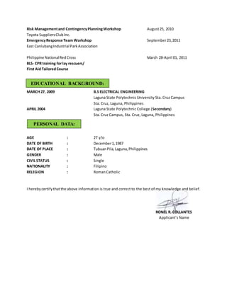 Risk Managementand ContingencyPlanningWorkshop August25, 2010
Toyota SuppliersClubInc.
EmergencyResponse Team Workshop September23,2011
East CanlubangIndustrial ParkAssociation
Philippine NationalRedCross March 28-April 01, 2011
BLS- CPR training for lay rescuers/
First Aid TailoredCourse
MARCH 27, 2009 B.S ELECTRICAL ENGINEERING
Laguna State Polytechnic University Sta. Cruz Campus
Sta. Cruz, Laguna, Philippines
APRIL 2004 Laguna State Polytechnic College (Secondary)
Sta. Cruz Campus, Sta. Cruz, Laguna, Philippines
AGE : 27 y/o
DATE OF BIRTH : December1,1987
DATE OF PLACE : TubuanPila,Laguna,Philippines
GENDER : Male
CIVIL STATUS : Single
NATIONALITY : Filipino
RELEGION : RomanCatholic
I herebycertifythatthe above information is true and correct to the best of my knowledge and belief.
RONEL R. COLLANTES
Applicant’s Name
EDUCATIONAL BACKGROUND:
PERSONAL DATA:
 