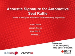 Acoustic Signature for Automotive
Seat Rattle
Tuan Quach,
Joseph Hasna,
Khai Win Er,
Wenhao Li
School of Aerospace, Mechanical and Manufacturing Engineering
Supervisors:
Dr. M. Fard (RMIT)
Tony Baxter (FUTURIS)
 