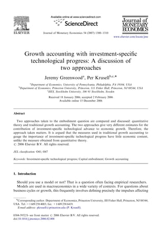 ARTICLE IN PRESS 
Journal of Monetary Economics 54 (2007) 1300–1310 
www.elsevier.com/locate/jme 
Growth accounting with investment-specific 
technological progress: A discussion of 
two approaches 
Jeremy Greenwooda, Per Krusellb,c, 
aDepartment of Economics, University of Pennsylvania, Philadelphia, PA 19104, USA 
bDepartment of Economics, Princeton University, Princeton, 111 Fisher Hall, Princeton, NJ 08544, USA 
cIIES, Stockholm University, 106 91 Stockholm, Sweden 
Received 18 January 2006; accepted 2 February 2006 
Available online 15 December 2006 
Abstract 
Two approaches taken to the embodiment question are compared and discussed: quantitative 
theory and traditional growth accounting. The two approaches give very different estimates for the 
contribution of investment-specific technological advance to economic growth. Therefore, the 
approach taken matters. It is argued that the measures used in traditional growth accounting to 
gauge the importance of investment-specific technological progress have little economic content, 
unlike the measure obtained from quantitative theory. 
r 2006 Elsevier B.V. All rights reserved. 
JEL classification: O41; O47 
Keywords: Investment-specific technological progress; Capital embodiment; Growth accounting 
1. Introduction 
Should you use a model or not? That is a question often facing empirical researchers. 
Models are used in macroeconomics in a wide variety of contexts. For questions about 
business cycles or growth, this frequently involves defining precisely the impulses affecting 
Corresponding author. Department of Economics, Princeton University, III Fisher Hall, Princeton, NJ 08544, 
USA. Tel.:+1 609 258 4003; fax: +1609 258 6419. 
E-mail address: pkrusell@princeton.edu (P. Krusell). 
0304-3932/$ - see front matter r 2006 Elsevier B.V. All rights reserved. 
doi:10.1016/j.jmoneco.2006.02.008 
 