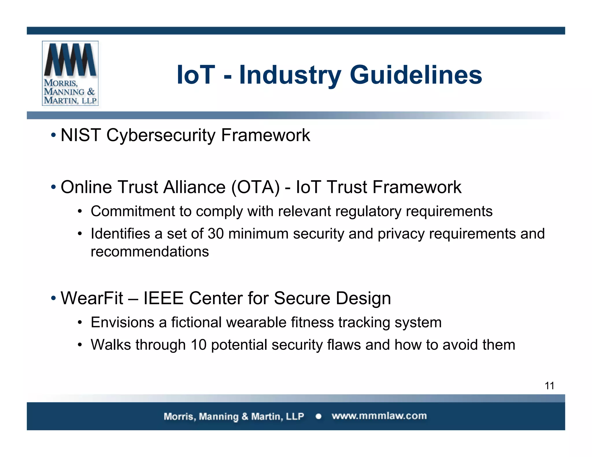11
IoT - Industry Guidelines
• NIST Cybersecurity Framework
• Online Trust Alliance (OTA) - IoT Trust Framework
• Commitment to comply with relevant regulatory requirements
• Identifies a set of 30 minimum security and privacy requirements and
recommendations
• WearFit – IEEE Center for Secure Design
• Envisions a fictional wearable fitness tracking system
• Walks through 10 potential security flaws and how to avoid them
 
