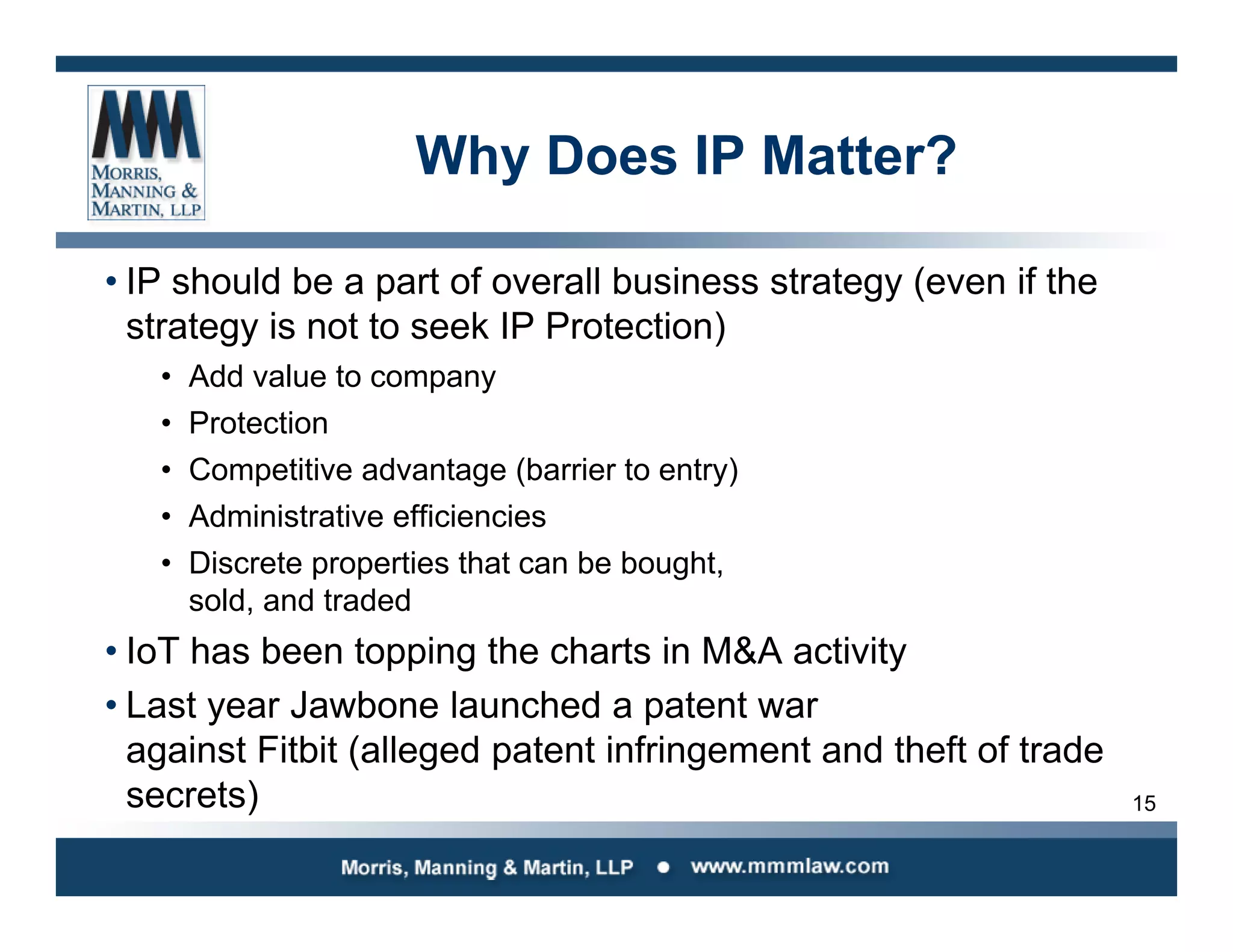 15
Why Does IP Matter?
• IP should be a part of overall business strategy (even if the
strategy is not to seek IP Protection)
• Add value to company
• Protection
• Competitive advantage (barrier to entry)
• Administrative efficiencies
• Discrete properties that can be bought,
sold, and traded
• IoT has been topping the charts in M&A activity
• Last year Jawbone launched a patent war
against Fitbit (alleged patent infringement and theft of trade
secrets)
 
