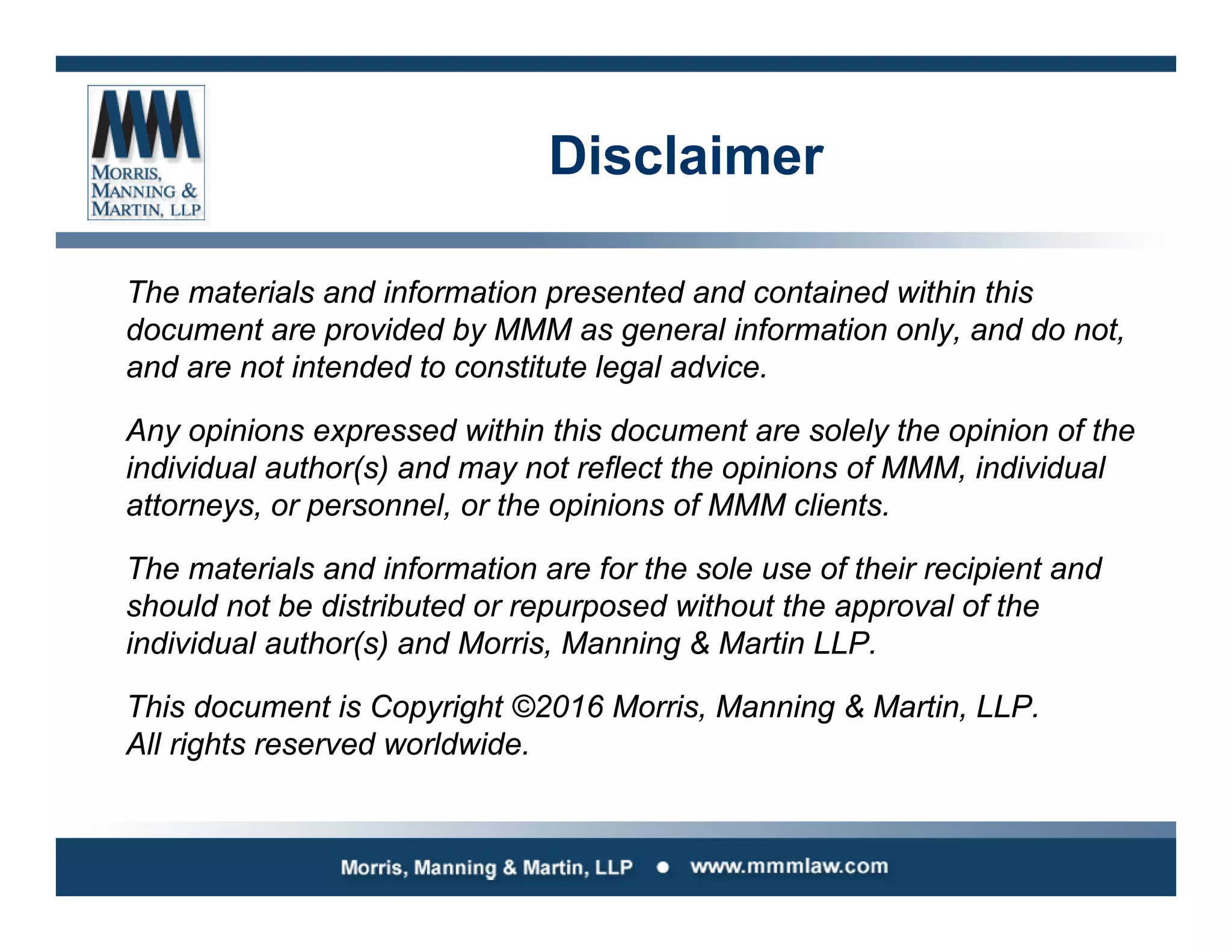 Disclaimer
The materials and information presented and contained within this
document are provided by MMM as general information only, and do not,
and are not intended to constitute legal advice.
Any opinions expressed within this document are solely the opinion of the
individual author(s) and may not reflect the opinions of MMM, individual
attorneys, or personnel, or the opinions of MMM clients.
The materials and information are for the sole use of their recipient and
should not be distributed or repurposed without the approval of the
individual author(s) and Morris, Manning & Martin LLP.
This document is Copyright ©2016 Morris, Manning & Martin, LLP.
All rights reserved worldwide.
 