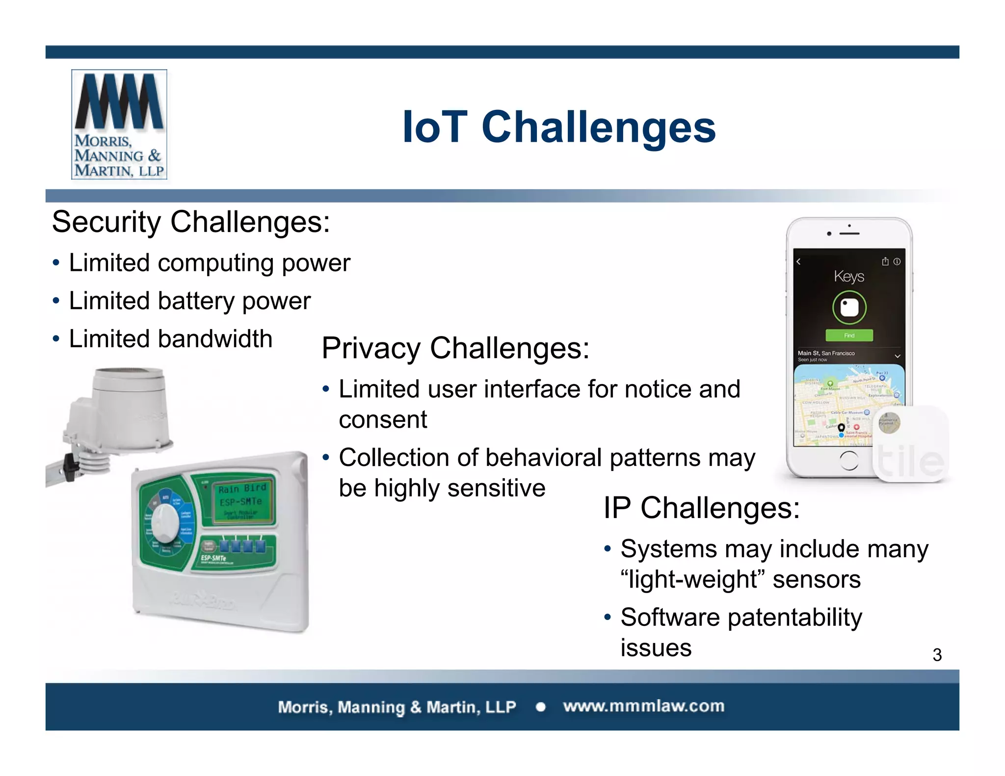 3
IoT Challenges
Security Challenges:
• Limited computing power
• Limited battery power
• Limited bandwidth Privacy Challenges:
• Limited user interface for notice and
consent
• Collection of behavioral patterns may
be highly sensitive
IP Challenges:
• Systems may include many
“light-weight” sensors
• Software patentability
issues
 