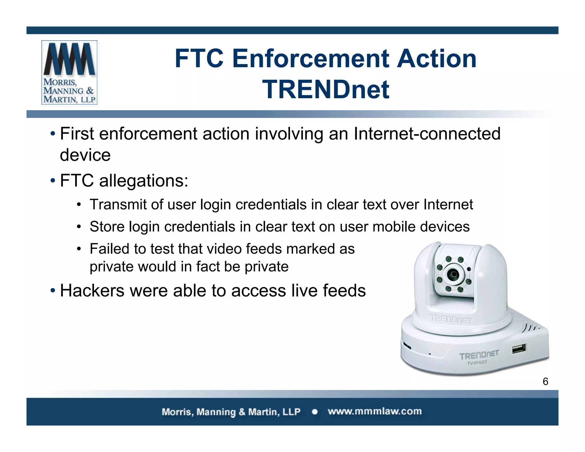 6
FTC Enforcement Action
TRENDnet
• First enforcement action involving an Internet-connected
device
• FTC allegations:
• Transmit of user login credentials in clear text over Internet
• Store login credentials in clear text on user mobile devices
• Failed to test that video feeds marked as
private would in fact be private
• Hackers were able to access live feeds
 