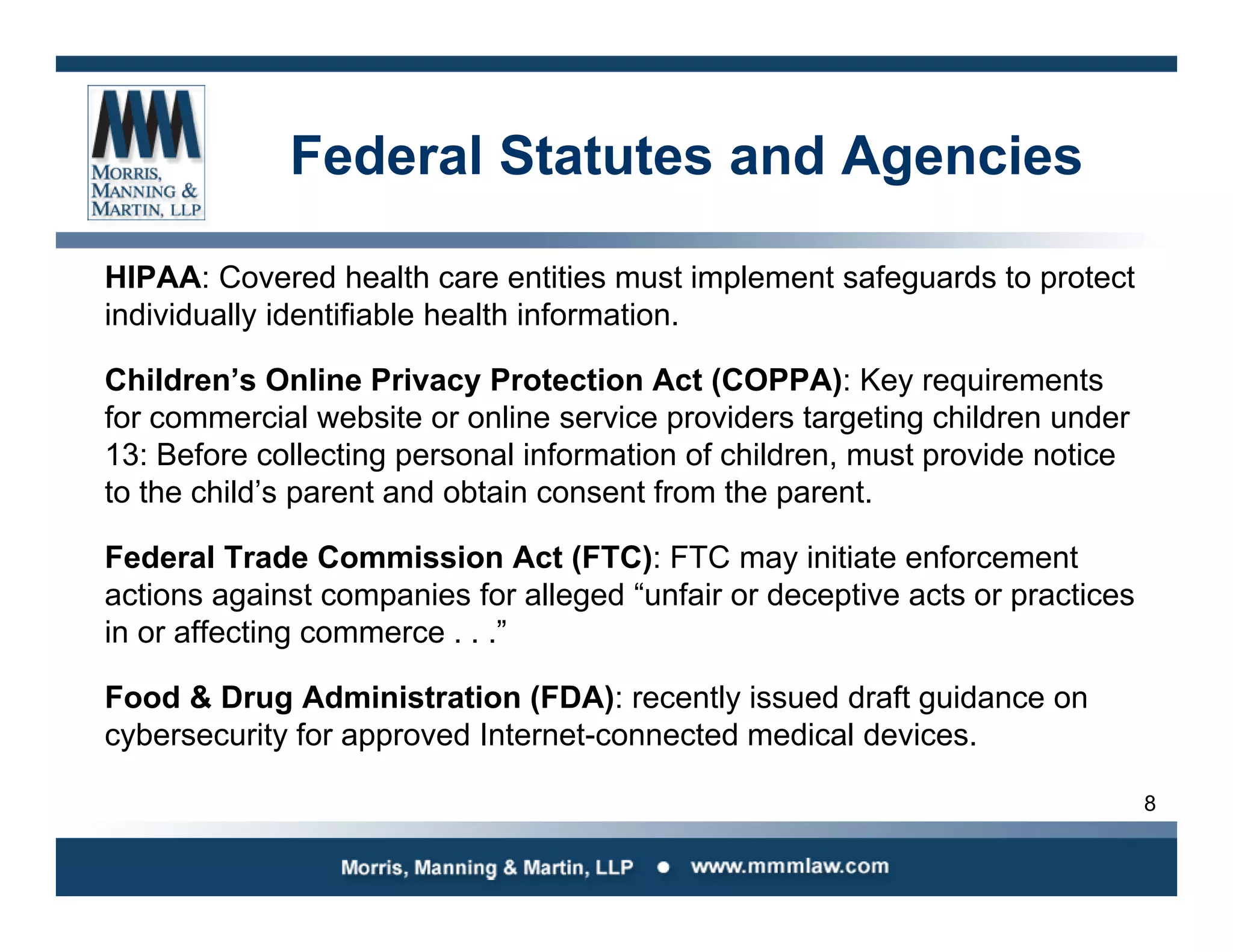 8
Federal Statutes and Agencies
HIPAA: Covered health care entities must implement safeguards to protect
individually identifiable health information.
Children’s Online Privacy Protection Act (COPPA): Key requirements
for commercial website or online service providers targeting children under
13: Before collecting personal information of children, must provide notice
to the child’s parent and obtain consent from the parent.
Federal Trade Commission Act (FTC): FTC may initiate enforcement
actions against companies for alleged “unfair or deceptive acts or practices
in or affecting commerce . . .”
Food & Drug Administration (FDA): recently issued draft guidance on
cybersecurity for approved Internet-connected medical devices.
 