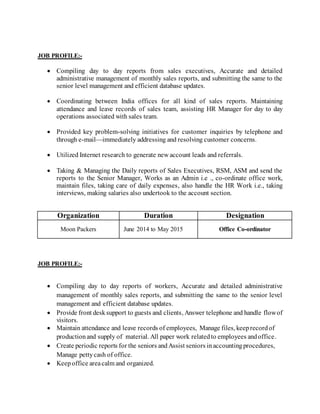 JOB PROFILE:-
 Compiling day to day reports from sales executives, Accurate and detailed
administrative management of monthly sales reports, and submitting the same to the
senior level management and efficient database updates.
 Coordinating between India offices for all kind of sales reports. Maintaining
attendance and leave records of sales team, assisting HR Manager for day to day
operations associated with sales team.
 Provided key problem-solving initiatives for customer inquiries by telephone and
through e-mail—immediately addressing and resolving customer concerns.
 Utilized Internet research to generate new account leads and referrals.
 Taking & Managing the Daily reports of Sales Executives, RSM, ASM and send the
reports to the Senior Manager, Works as an Admin i.e ., co-ordinate office work,
maintain files, taking care of daily expenses, also handle the HR Work i.e., taking
interviews, making salaries also undertook to the account section.
Organization Duration Designation
Moon Packers June 2014 to May 2015 Office Co-ordinator
JOB PROFILE:-
 Compiling day to day reports of workers, Accurate and detailed administrative
management of monthly sales reports, and submitting the same to the senior level
management and efficient database updates.
 Provide front desksupport to guests and clients, Answer telephone and handle flowof
visitors.
 Maintain attendance and leave records of employees, Manage files, keeprecordof
productionand supply of material. All paper work relatedto employees andoffice.
 Create periodic reports for the seniors andAssist seniors inaccountingprocedures,
Manage pettycash of office.
 Keep office areacalm and organized.
 