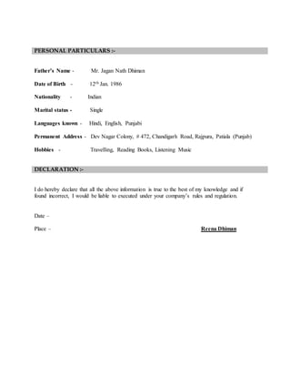 PERSONAL PARTICULARS :-
Father’s Name - Mr. Jagan Nath Dhiman
Date of Birth - 12th Jan. 1986
Nationality - Indian
Marital status - Single
Languages known - Hindi, English, Punjabi
Permanent Address - Dev Nagar Colony, # 472, Chandigarh Road, Rajpura, Patiala (Punjab)
Hobbies - Travelling, Reading Books, Listening Music
DECLARATION :-
I do hereby declare that all the above information is true to the best of my knowledge and if
found incorrect, I would be liable to executed under your company’s rules and regulation.
Date –
Place – Reena Dhiman
 