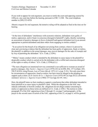 Tentative Rulings: Department 4 November 13, 2015
Civil Law and Motion Calendar
If you wish to appear for oral argument, you must so notify the court and opposing counsel by
4:00 p.m. one court day before the hearing, pursuant to CRC 3.1308. The court telephone
number is (209) 533-6524
Absent a request for oral argument, the tentative ruling will be adopted as final at the time set for
hearing.
______________________________________________________________________________
3
“At the time of defendants’ interference with economic relations, defendants were guilty of
malice, oppression, and/or fraud, in conscious disregard of plaintiff’s rights, thereby warranting
an assessment of punitive damages in favor of plaintiff and against defendant [sic] in an amount
appropriate to punish defendants and deter others from engaging in similar conduct.”
“In an action for the breach of an obligation not arising from contract, where it is proven by
clear and convincing evidence that the defendant has been guilty of oppression, fraud, or malice,
the plaintiff, in addition to the actual damages, may recover damages for the sake of example and
by way of punishing the defendant.” (Civ. Code, § 3294.)
“‘Malice’ means conduct which is intended by the defendant to cause injury to the plaintiff or
despicable conduct which is carried on by the defendant with a willful and conscious disregard
of the rights or safety of others.” (Civ. Code, § 3294(c)(1).)
“The mere allegation an intentional tort was committed is not sufficient to warrant an award of
punitive damages. (See Taylor v. Superior Court (1979) 24 Cal.3d 890, 894, 157 Cal.Rptr. 693,
598 P.2d 854, citing Prosser, Law of Torts (4th ed. 1971) § 2, at pp. 9-10.) Not only must there
be circumstances of oppression, fraud or malice, but facts must be alleged in the pleading to
support such a claim. (G.D. Searle & Co. v. Superior Court (1975) 49 Cal.App.3d 22.) [Footnote
omitted.]” (Grieves v. Superior Court (1984) 157 Cal.App.3d 159, 166.)
Here, the plaintiff states no facts tending to support a conclusion that either defendant intended to
harm plaintiff or to cause injury to plaintiff’s land. While the allegations in the SAC may
indicate unfriendly or boorish conduct, the allegations do not allege conduct amounting to
malice or oppression as those terms are defined in Civ. Code, § 3294.) The motion to strike
paragraph 29 of the SAC appearing at lines 9 through 12, on page 5 and paragraph c of the
prayer to the second cause of action of the SAC, appearing at line 23, on page 6, will be granted.
 