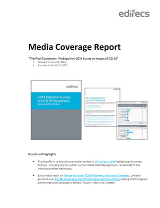 Media Coverage Report
“The Final Countdown: Findings from 2014 Survey on Impact of ICD-10”
 Released on June 26, 2014
 Summary as of July 15, 2015
Results and Highlights
 Pitchingefforts to key industry media resulted in 16 stories to datehighlightingthesurvey
findings - including toptier outlets suchas Health Data Management, FierceHealthIT and
InformationWeek Healthcare.
 Social media reach on Twitter hit nearly 75,000 followers, with over 32 retweets. LinkedIn
garnered over 10,000 impressions and18 interactions with our content, makingthis thehighest
performing social campaignin Edifecs’ history – after only 2 weeks!
 