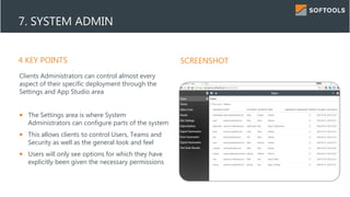 4 KEY POINTS SCREENSHOT
7. SYSTEM ADMIN
Clients Administrators can control almost every
aspect of their specific deployment through the
Settings and App Studio area
 The Settings area is where System
Administrators can configure parts of the system
 This allows clients to control Users, Teams and
Security as well as the general look and feel
 Users will only see options for which they have
explicitly been given the necessary permissions
 