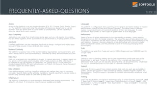 Access
Access to the platform is via any modern browser (IE10, IE11, Chrome, Safari, Firefox, Opera
+). The platform is also built using the principles of ‘responsive design’ and so can be
accessed from any device from PCs and tablets to Smartphones. Off line capability is
using csv export and import routines
Apps Complexity
Applications can range from simple stand-alone apps such as a risk register, to complex
that are linked together, driven by workflow and synchronised to 3rd party systems via APIs
App build
Certified AppBuilders use the integrated AppStudio to design, configure and deploy apps
using an 8-step process in hours and with zero coding
Business Continuity
The platform is used by many of the world’s leading organisations and Governments, and
data is always held in a secure environment, controlled by clients and exported at any time
Data input
Data can be entered into the platform in 3 ways: 1) manual data input, 2) export/ import via
csv, and 3) real-time data synchronisation with 3rd party systems via APIs. CSV import is
to complete a one-off migration of client data. The Softools API is a JSON (JavaScript
Notation) based RESTful API with authentication via “OAuth 2.0 Resource Owner Password”
flow with support for refresh tokens.
Data validation
Data field parameters and logic based on field type will validate data input is consistent
complete. Specific fields can be set to be mandatory. Specific input forms can be visible or
hidden using workflow based on user team or field values
Infrastructure
The platform is deployed in a multi-tenant (or dedicated) web hosting environment. The
default is MS Azure. It is therefore instantly secure, scalable and stable.
Languages
The platform is configured to allow users to use the dynamic translation feature in modern
web-browsers (mainly MS Bing and Google Translate). This allows users in different
regions / countries to work on a common platform in their own language. It is also
possible for App Builders to ‘hard code’ all system labels in local languages
Performance
Speed of access if largely determined by local bandwidth via wireless / wired network
connections or via 3G / 4G mobile networks. The size of the app will also determine how
much data in transferred and will impact speed, as will the proximity of the database to the
user (latency). However, dramatic advances in web technology will continue to enable
faster data transfer speeds, and the potential to work off-line (using emerging html5
technologies)
Scale
The platform can scale from 1 app and user to 1,000s of apps and over 1,000,000 users for
a single client
Security
Softools is used by banking, military and nuclear organisations world-wide and can be
locked down to any level. Access to the platform is on a named user basis which
determines what a user can see (security) and what they can do (permissions). Single Sign
On (SSO) is possible but does not form part of a standard deployment
Support
Users gain first line support from context sensitive help built into each app and platform
screen. Second line support is then provided by internal certified Program Leaders and
Administrators. Third line support is provided to certified Administrators via phone, email
and WebEx.
Training
Users and App Builders are trained in workshops using an ‘action learning’ approach: Level
1 - Basic User (2 hours), Level 2 – Super-Users / Administrators (+2 hours), Level 3 – Site
Administrators (+2 hours), Level 4 – Basic App Builders (+ 1 day), and Level 5 – Advanced
App Builders (+ 2 days)
FREQUENTLY-ASKED-QUESTIONS SLIDE 33
 