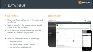 4 KEY POINTS SCREENSHOT
4. DATA INPUT
 Data input fields are laid out in Templates and
web Forms
 Web forms reflect the process people should
follow to get the job done
 Input fields can be in any language and can
contain workflow and expressions
 Data can be entered in one of three ways:
1. Manually by users
2. Via the csv import / export capability
3. Via the Softools published APIs
 