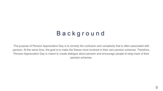 9
B a c k g r o u n d
The purpose of Pension Appreciation Day is to remedy the confusion and complexity that is often associated with
pension. At the same time, the goal is to make the Danes more involved in their own pension schemes. Therefore,
Pension Appreciation Day is meant to create dialogue about pension and encourage people to keep track of their
pension schemes.
 