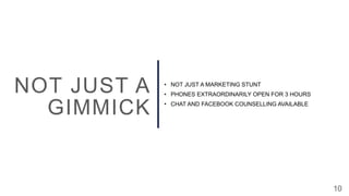 10
NOT JUST A
GIMMICK
• NOT JUST A MARKETING STUNT
• PHONES EXTRAORDINARILY OPEN FOR 3 HOURS
• CHAT AND FACEBOOK COUNSELLING AVAILABLE
 