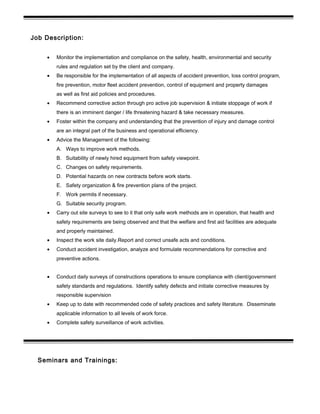 Job Description:
• Monitor the implementation and compliance on the safety, health, environmental and security
rules and regulation set by the client and company.
• Be responsible for the implementation of all aspects of accident prevention, loss control program,
fire prevention, motor fleet accident prevention, control of equipment and property damages
as well as first aid policies and procedures.
• Recommend corrective action through pro active job supervision & initiate stoppage of work if
there is an imminent danger / life threatening hazard & take necessary measures.
• Foster within the company and understanding that the prevention of injury and damage control
are an integral part of the business and operational efficiency.
• Advice the Management of the following:
A. Ways to improve work methods.
B. Suitability of newly hired equipment from safety viewpoint.
C. Changes on safety requirements.
D. Potential hazards on new contracts before work starts.
E. Safety organization & fire prevention plans of the project.
F. Work permits if necessary.
G. Suitable security program.
• Carry out site surveys to see to it that only safe work methods are in operation, that health and
safety requirements are being observed and that the welfare and first aid facilities are adequate
and properly maintained.
• Inspect the work site daily.Report and correct unsafe acts and conditions.
• Conduct accident investigation, analyze and formulate recommendations for corrective and
preventive actions.
• Conduct daily surveys of constructions operations to ensure compliance with client/government
safety standards and regulations. Identify safety defects and initiate corrective measures by
responsible supervision
• Keep up to date with recommended code of safety practices and safety literature. Disseminate
applicable information to all levels of work force.
• Complete safety surveillance of work activities.
Seminars and Trainings:
 