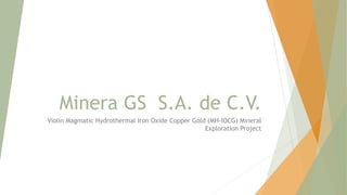 Minera GS S.A. de C.V.
Violín Magmatic Hydrothermal Iron Oxide Copper Gold (MH-IOCG) Mineral
Exploration Project
 