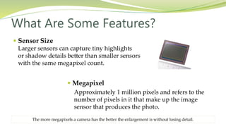  Sensor Size
Larger sensors can capture tiny highlights
or shadow details better than smaller sensors
with the same megapixel count.
What Are Some Features?
 Megapixel
Approximately 1 million pixels and refers to the
number of pixels in it that make up the image
sensor that produces the photo.
The more megapixels a camera has the better the enlargement is without losing detail.
 