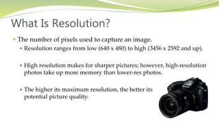  The number of pixels used to capture an image.
 Resolution ranges from low (640 x 480) to high (3456 x 2592 and up).
 High resolution makes for sharper pictures; however, high-resolution
photos take up more memory than lower-res photos.
 The higher its maximum resolution, the better its
potential picture quality.
What Is Resolution?
 